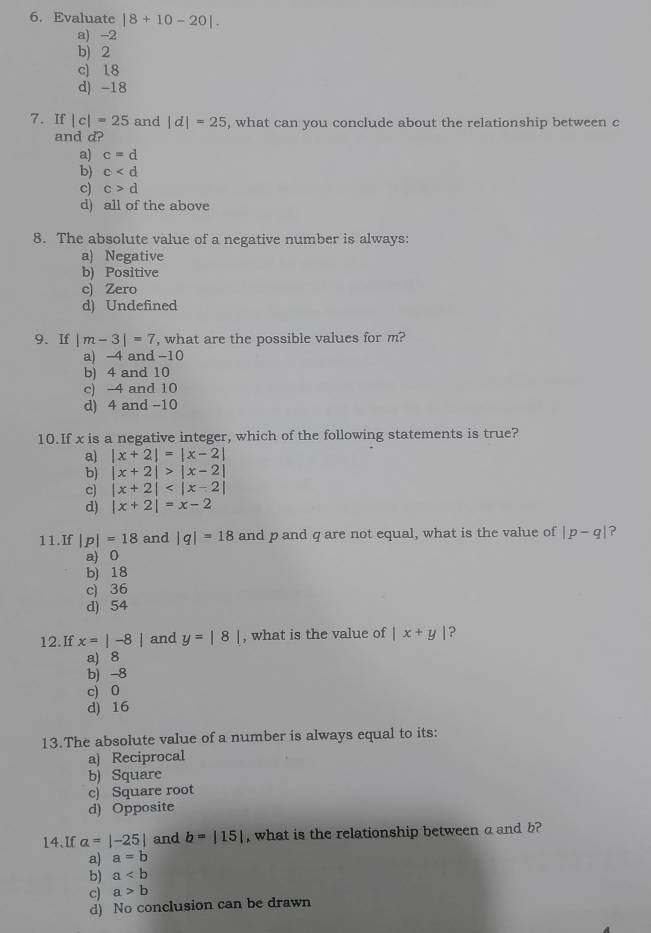 Evaluate |8+10-20|.
a) -2
b) 2
c) 18
d) -18
7. If |c|=25 and |d|=25 , what can you conclude about the relationship between c
and d?
a) c=d
b) c
c) c>d
d) all of the above
8. The absolute value of a negative number is always:
a) Negative
b) Positive
c) Zero
d) Undefined
9. If |m-3|=7 , what are the possible values for m?
a) -4 and -10
b) 4 and 10
c) -4 and 10
d) 4 and -10
10.If x is a negative integer, which of the following statements is true?
a) |x+2|=|x-2|
b) |x+2|>|x-2|
c) |x+2|
d) |x+2|=x-2
11.If |p|=18 and |q|=18 and p and q are not equal, what is the value of |p-q| ?
a) 0
b) 18
c) 36
d) 54
12.If x=|-8| and y=|8| , what is the value of |x+y| ?
a) 8
b) -8
c) 0
d) 16
13.The absolute value of a number is always equal to its:
a) Reciprocal
b) Square
c) Square root
d) Opposite
14.If a=|-25| and b=|15| , what is the relationship between a and b?
a) a=b
b) a
c) a>b
d) No conclusion can be drawn