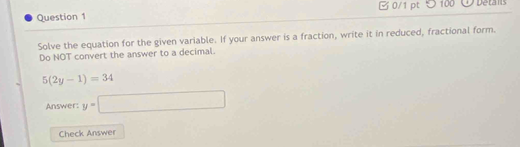 [ 0/1 pt つ 100 Detais 
Question 1 
Solve the equation for the given variable. If your answer is a fraction, write it in reduced, fractional form. 
Do NOT convert the answer to a decimal.
5(2y-1)=34
Answer: y=□
Check Answer