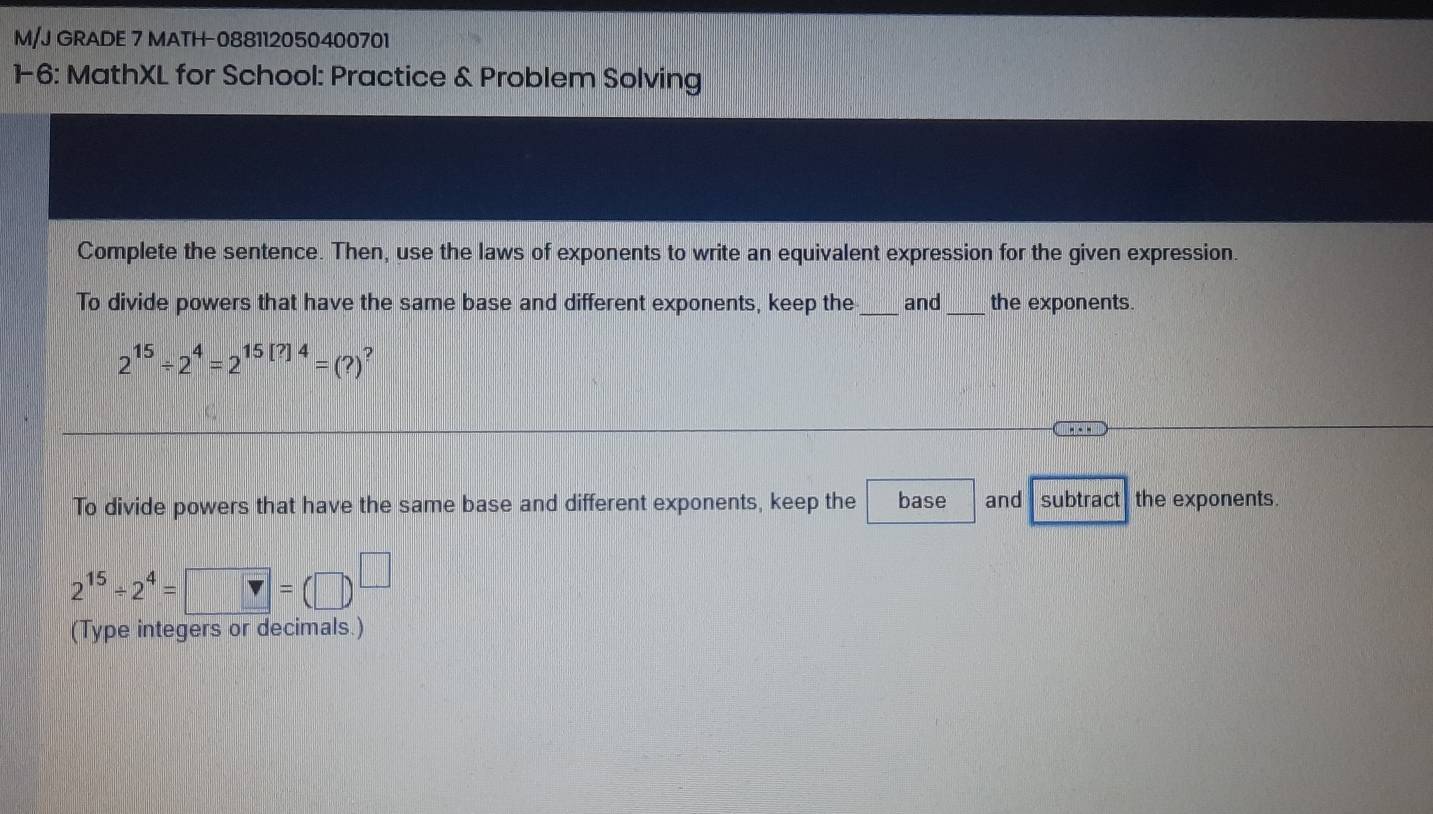 M/J GRADE 7 MATH-088112050400701 
1-6: MathXL for School: Practice & Problem Solving 
Complete the sentence. Then, use the laws of exponents to write an equivalent expression for the given expression. 
To divide powers that have the same base and different exponents, keep the_ and _the exponents.
2^(15)/ 2^4=2^(15[?]4)=(?) ? 
To divide powers that have the same base and different exponents, keep the base and subtract the exponents.
2^(15)/ 2^4=□ =(□ )^□ 
(Type integers or decimals.)