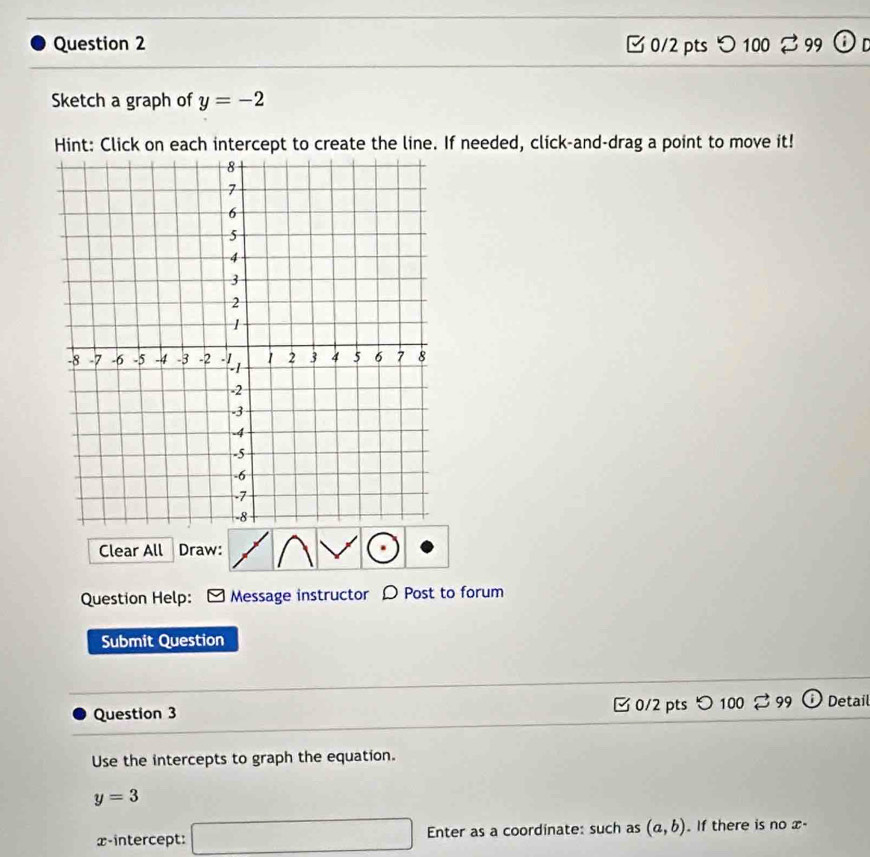 つ 100 ♂99 
Sketch a graph of y=-2
Hint: Click on each intercept to create the line. If needed, click-and-drag a point to move it! 
Clear All Draw: 
Question Help: Message instructor D Post to forum 
Submit Question 
Question 3 0/2 pts つ 100 % 99 Detail 
Use the intercepts to graph the equation.
y=3
x-intercept: □ Enter as a coordinate: such as (a,b). If there is no x -