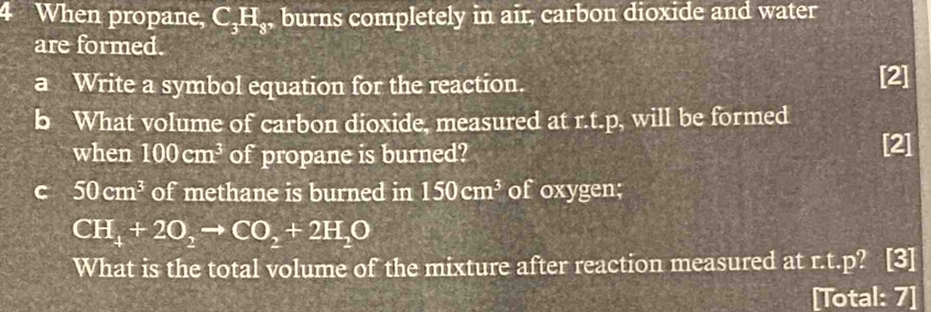 When propane, C_3H_8 , burns completely in air, carbon dioxide and water 
are formed. 
a Write a symbol equation for the reaction. [2] 
b What volume of carbon dioxide, measured at r.t.p, will be formed 
when 100cm^3 of propane is burned? [2] 
C 50cm^3 of methane is burned in 150cm^3 of oxygen;
CH_4+2O_2to CO_2+2H_2O
What is the total volume of the mixture after reaction measured at r.t.p? 3 
[Total: 7]