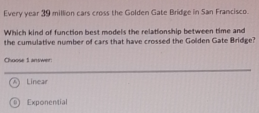 Every year 39 million cars cross the Golden Gate Bridge in San Francisco.
Which kind of function best models the relationship between time and
the cumulative number of cars that have crossed the Golden Gate Bridge?
Choose 1 answer:
Linear
Exponential