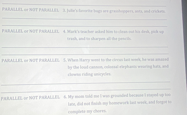 PARALLEL or NOT PARALLEL 3. Julie's favorite bugs are grasshoppers, ants, and crickets. 
_ 
_ 
PARALLEL or NOT PARALLEL 4. Mark's teacher asked him to clean out his desk, pick up 
trash, and to sharpen all the pencils. 
_ 
_ 
PARALLEL or NOT PARALLEL 5. When Harry went to the circus last week, he was amazed 
by the loud cannon, colossal elephants wearing hats, and 
clowns riding unicycles. 
_ 
_ 
PARALLEL or NOT PARALLEL 6. My mom told me I was grounded because l stayed up too 
late, did not finish my homework last week, and forgot to 
complete my chores.