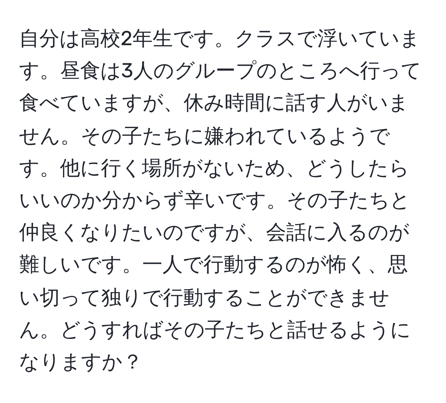 自分は高校2年生です。クラスで浮いています。昼食は3人のグループのところへ行って食べていますが、休み時間に話す人がいません。その子たちに嫌われているようです。他に行く場所がないため、どうしたらいいのか分からず辛いです。その子たちと仲良くなりたいのですが、会話に入るのが難しいです。一人で行動するのが怖く、思い切って独りで行動することができません。どうすればその子たちと話せるようになりますか？