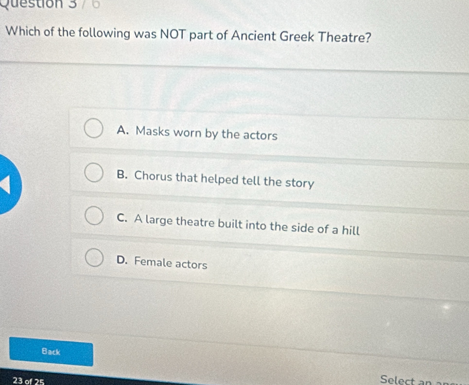 Which of the following was NOT part of Ancient Greek Theatre?
A. Masks worn by the actors
B. Chorus that helped tell the story
a
C. A large theatre built into the side of a hill
D. Female actors
Back
23 of 25
Select an ar