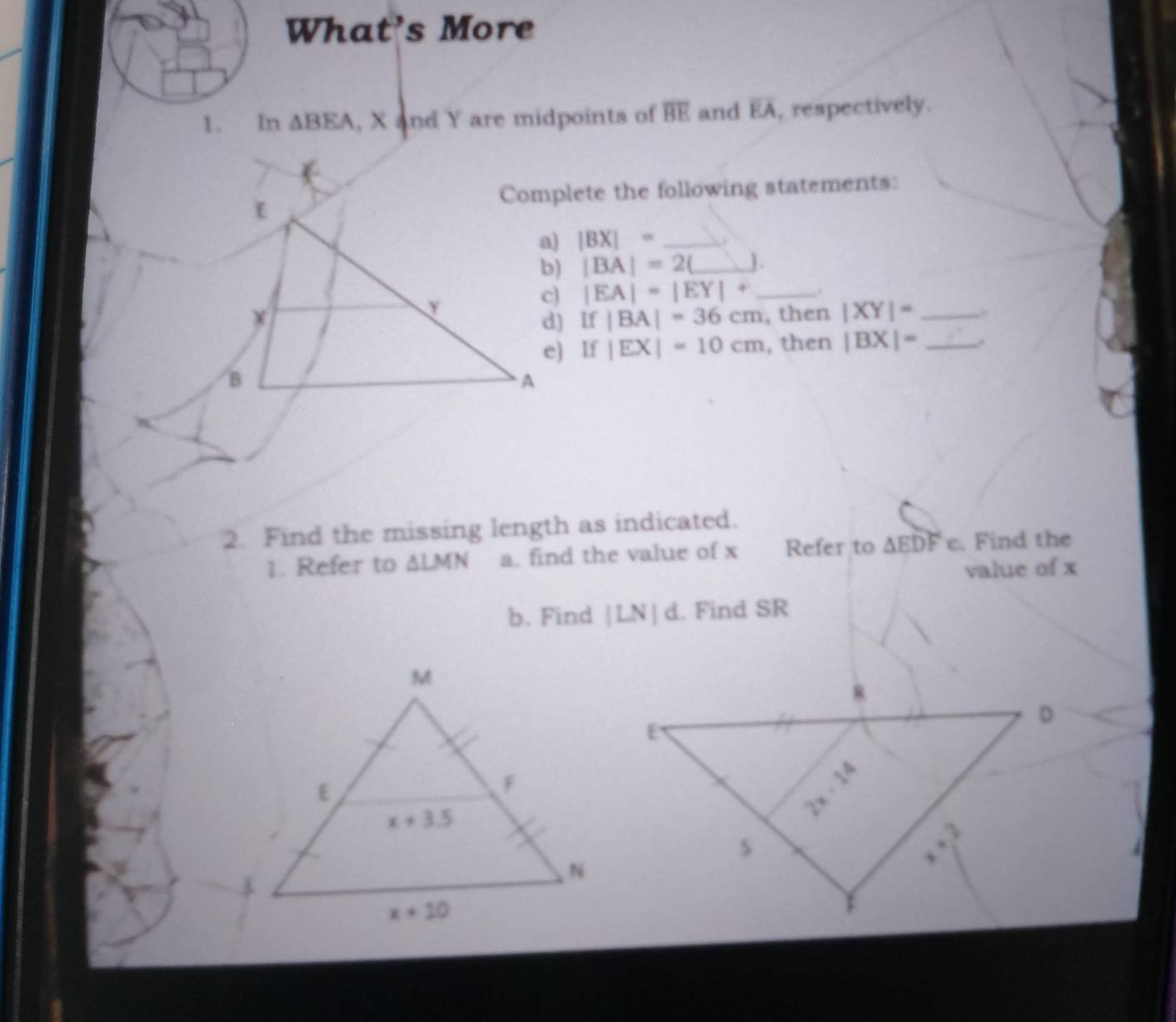 What's More
1. In △ BEA , X and Y are midpoints of overline BE and overline EA , respectively.
Complete the following statements:
|BX|= _
|BA|=2(_ J.
|EA|=|EY|+ _.
If|BA|=36cm , then |XY|= _..
If|EX|=10cm , then |BX|= _.
2. Find the missing length as indicated.
1. Refer to △ LMN a. find the value of x Refer to △ EDFe. Find the
value of x
b. Find |LN|d. Find SR
