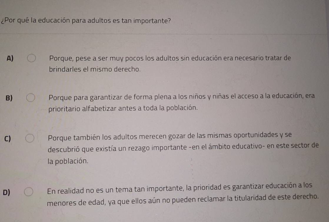 ¿Por qué la educación para adultos es tan importante?
A) Porque, pese a ser muy pocos los adultos sin educación era necesario tratar de
brindarles el mismo derecho.
B) Porque para garantizar de forma plena a los niños y niñas el acceso a la educación, era
prioritario alfabetizar antes a toda la población.
C) Porque también los adultos merecen gozar de las mismas oportunidades y se
descubrió que existía un rezago importante -en el ámbito educativo- en este sector de
la población.
D) En realidad no es un tema tan importante, la prioridad es garantizar educación a los
menores de edad, ya que ellos aún no pueden reclamar la titularidad de este derecho.