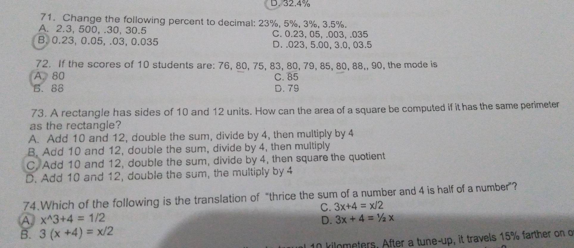 D. 32.4%
71. Change the following percent to decimal: 23%, 5%, 3%, 3.5%.
A. 2.3, 500, . 30, 30.5
C. 0.23, 05,.003, . 035
B. 0.23, 0.05, . 03, 0.035
D. . 023, 5.00, 3.0, 03.5
72. If the scores of 10 students are: 76, 80, 75, 83, 80, 79, 85, 80, 88,, 90, the mode is
A. 80 C. 85
B. 88 D. 79
73. A rectangle has sides of 10 and 12 units. How can the area of a square be computed if it has the same perimeter
as the rectangle?
A. Add 10 and 12, double the sum, divide by 4, then multiply by 4
B. Add 10 and 12, double the sum, divide by 4, then multiply
C. Add 10 and 12, double the sum, divide by 4, then square the quotient
D. Add 10 and 12, double the sum, the multiply by 4
74.Which of the following is the translation of “thrice the sum of a number and 4 is half of a number”?
C. 3x+4=x/2
A. x^(wedge)3+4=1/2 D. 3x+4=1/2x
B. 3(x+4)=x/2
10 kilometers, After a tune-up, it travels 15% farther on o