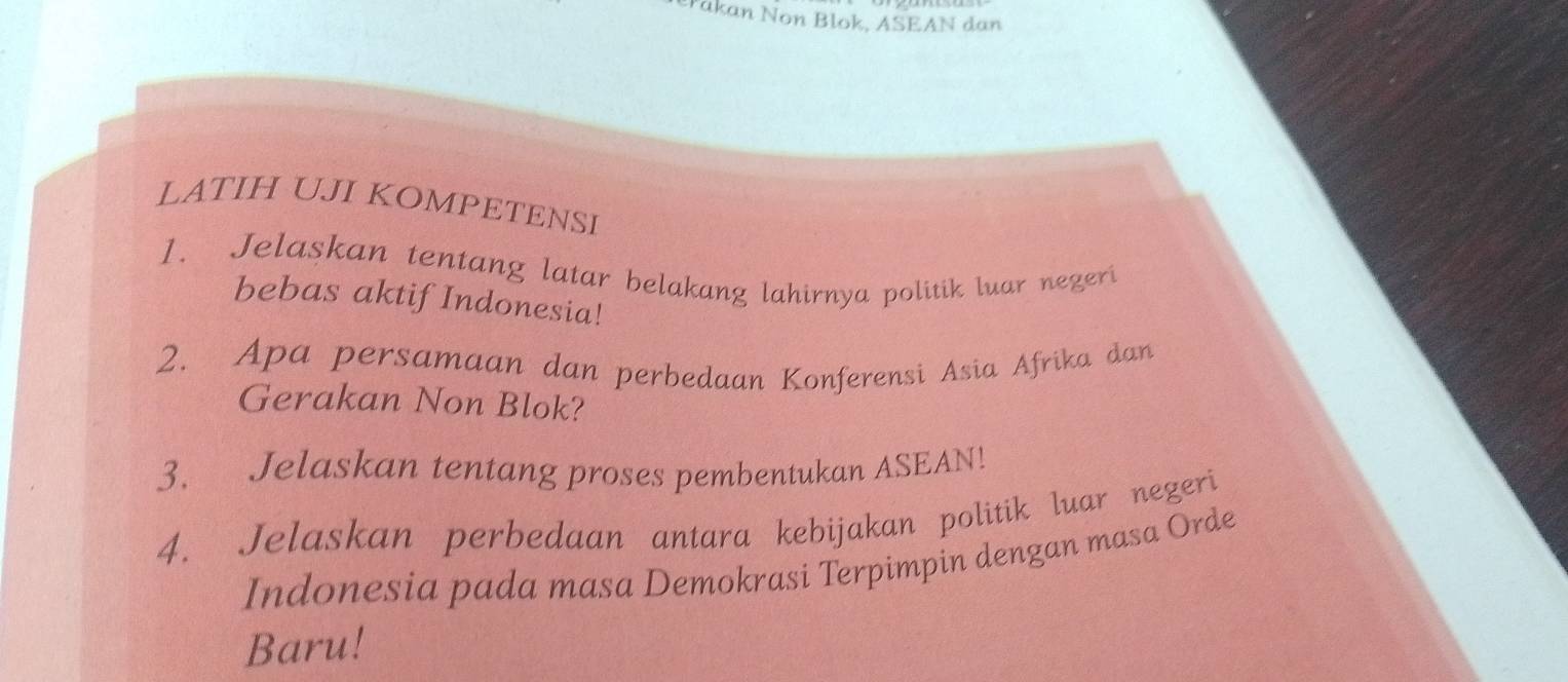 Pakan Non Blok, ASEAN dan 
LATIH UJI KOMPETENSI 
1. Jelaskan tentang latar belakang lahirnya politik luar negeri 
bebas aktif Indonesia! 
2. Apa persamaan dan perbedaan Konferensi Asia Afrika dan 
Gerakan Non Blok? 
3. Jelaskan tentang proses pembentukan ASEAN! 
4. Jelaskan perbedaan antara kebijakan politik luar negeri 
Indonesia pada masa Demokrasi Terpimpin dengan masa Orde 
Baru!