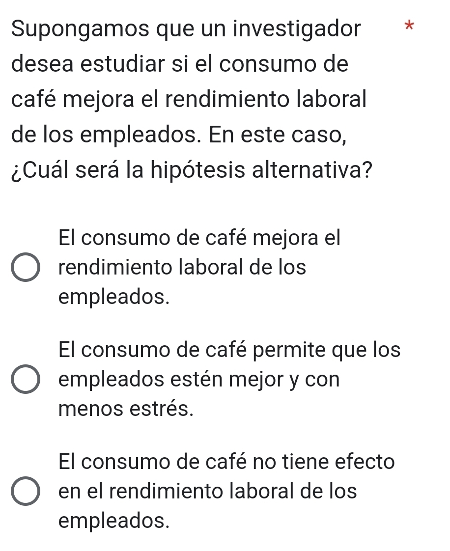 Supongamos que un investigador *
desea estudiar si el consumo de
café mejora el rendimiento laboral
de los empleados. En este caso,
¿Cuál será la hipótesis alternativa?
El consumo de café mejora el
rendimiento laboral de los
empleados.
El consumo de café permite que los
empleados estén mejor y con
menos estrés.
El consumo de café no tiene efecto
en el rendimiento laboral de los
empleados.