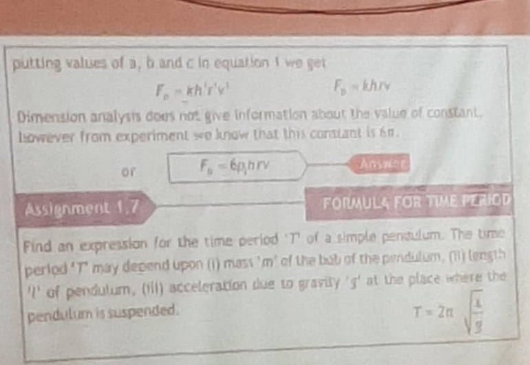 putting values of a, b and c in equation 1 we get
F_o=kh'r'v'
F_p=khrv
Dimension analysis does not give information about the value of constant. 
Lowever from experiment we know that this constant is 6π. 
or F_o=6p_1hrv Ansue 
Assignment 1,7 FORMULA FOR TIME PERIOD 
Find an expression for the time period 'T' of a simple penaulum. The time 
perlod "T" may depend upon (i) mass 'm’ of the bub of the pendulum. (B) length 
'I' of pendulum, (iii) acceleration due to gravity ' g ' at the place where the 
pendulum is suspended.
T=2π sqrt(frac 1)g