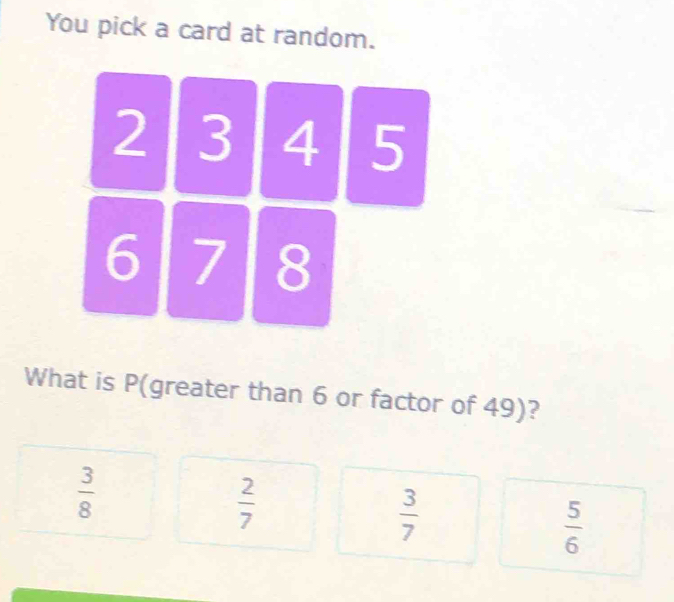 You pick a card at random.
2 3 4 5
6 7 8
What is P (greater than 6 or factor of 49)?
 3/8 
 2/7 
 3/7 
 5/6 