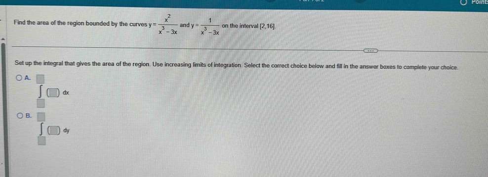 Find the area of the region bounded by the curves y= x^2/x^3-3x  and y= 1/x^3-3x  on the interval [2,16]. 
Set up the integral that gives the area of the region. Use increasing limits of integration. Select the correct choice below and fill in the answer boxes to complete your choice.
A.
∈t (□ )dx
B. overline ∈tlimits _∈tlimits _□ ^□ (□ )d □