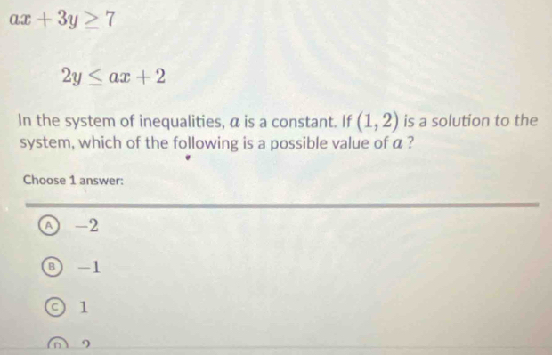 ax+3y≥ 7
2y≤ ax+2
In the system of inequalities, a is a constant. If (1,2) is a solution to the
system, which of the following is a possible value of a ?
Choose 1 answer:
A) -2
⑧ -1
0 1