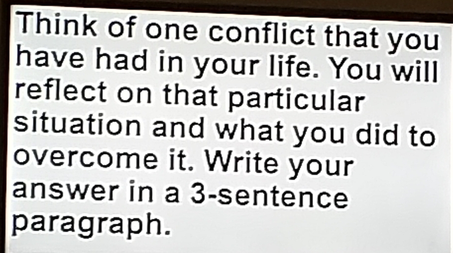 Think of one conflict that you 
have had in your life. You will 
reflect on that particular 
situation and what you did to 
overcome it. Write your 
answer in a 3 -sentence 
paragraph.