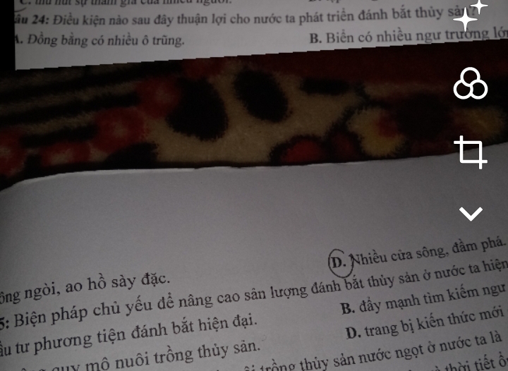 2ầu 24: Điều kiện nào sau đây thuận lợi cho nước ta phát triển đánh bắt thủy sả
A. Đồng bằng có nhiều ô trũng. B. Biển có nhiều ngư trường lới
B
ông ngòi, ao hồ sày đặc. D. Nhiều cửa sông, đầm phá.
5: Biện pháp chủ yếu đề nâng cao sản lượng đánh bắt thủy sản ở nước ta hiện
ấu tư phương tiện đánh bắt hiện đại. B. đầy mạnh tìm kiếm ngư
Jy mô nuôi trồng thủy săn. D. trang bị kiến thức mới
t ổng thủy sản nước ngọt ở nước ta là
thời tiết ổ