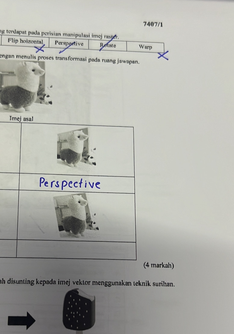 7407/1 
ng terdapat pada perisian manipulasi imej raster. 
Flip hoizontal Perspective Rotate Warp 
engan menulis proses transformasi pada ruang jawapan. 
arkah) 
ah disunting kepada imej vektor menggunakan teknik surihan.