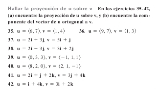 Hallar la proyección de u sobre v En los ejercicios 35-42, 
(a) encuentre la proyección de u sobre v, y (b) encuentre la com - 
ponente del vector de u ortogonal a v. 
35. u=(6,7), v=(1,4) 36. u=langle 9,7rangle , v=langle 1,3rangle
37. u=2i+3j, v=5i+j
38. u=2i-3j, v=3i+2j
39. u=(0,3,3), v=(-1,1,1)
40. u=langle 8,2,0rangle , v=langle 2,1,-1rangle
41. u=2i+j+2k, v=3j+4k
4 2. u=i+4k, v=3i+2k