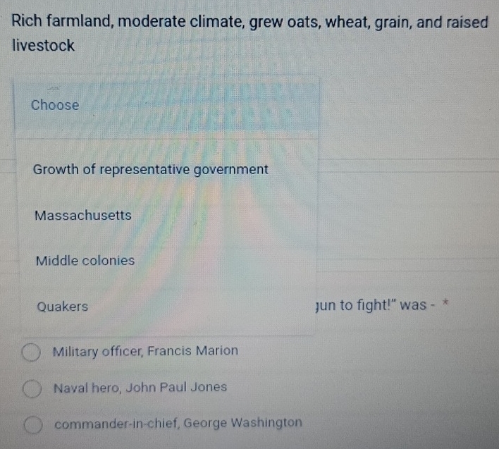 Rich farmland, moderate climate, grew oats, wheat, grain, and raised
livestock
Choose
Growth of representative government
Massachusetts
Middle colonies
Quakers Jun to fight!" was - *
Military officer, Francis Marion
Naval hero, John Paul Jones
commander-in-chief, George Washington