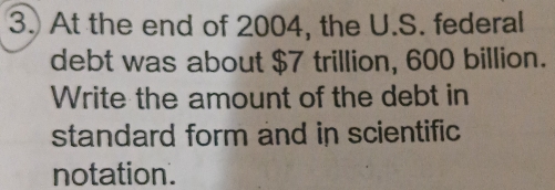 At the end of 2004, the U.S. federal 
debt was about $7 trillion, 600 billion. 
Write the amount of the debt in 
standard form and in scientific 
notation.