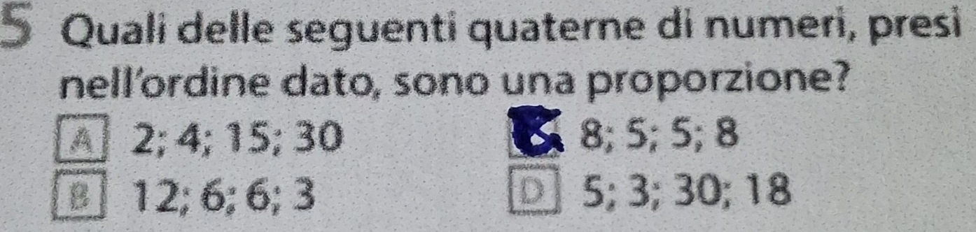 Quali delle seguenti quaterne di numeri, presi
nell'ordine dato, sono una proporzione?
§ 2; 4; 15; 30 8; 5; 5; 8
□ 12; 6; 6; 3 □5; 3; 30; 18