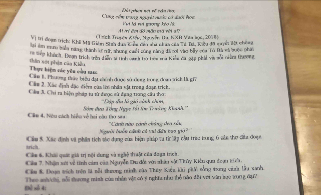 Đội phen nét vẽ câu thơ,
Cung cầm trong nguyệt nước cờ dưới hoa.
Vui là vui gượng kéo là,
Ai tri âm đó mặn mà với ai?
(Trích Truyện Kiểu, Nguyễn Du, NXB Văn học, 2018)
Vị trí đoạn trích: Khi Mã Giám Sinh dưa Kiều đền nhà chứa của Tú Bà, Kiêu đã quyết liệt chống
lại âm mưu biên năng thành kĩ nữ, nhưng cuối cùng nàng đã rơi vào bảy của Tú Bà và buộc phải
ra tiếp khách. Đoạn trích trên diễn tả tình cảnh trớ trêu mà Kiều đã gặp phải và nỗi niềm thương
thân xót phận của Kiều.
Thực hiện các yêu cầu sau:
Câu 1. Phương thức biểu đạt chính được sử dụng trong đoạn trích là gi?
Cầu 2. Xác định đặc điểm của lời nhân vật trong đoạn trích.
Cầu 3. Chi ra biện pháp tu từ được sử dụng trong câu thơ:
''Dập đìu lá gió cành chim,
Sớm đưa Tổng Ngọc tối tìm Trường Khanh.''
Cầu 4. Nêu cách hiều về hai câu thơ sau:
''Cảnh nào cảnh chẳng đeo sầu,
Người buồn cảnh có vui đầu bao giờ? ''
Cầu 5. Xác định và phân tích tác dụng của biện pháp tu từ lặp cầu trúc trong 6 câu thơ đầu đoạn
trich .
Cầu 6. Khải quát giá trị nội dung và nghệ thuật của đoạn trích.
Cầu 7. Nhận xét về tình cảm của Nguyễn Du đối với nhân vật Thúy Kiều qua đoạn trích.
Cầu & Đoạn trích trên là nỗi thương mình của Thúy Kiều khi phải sống trong cảnh lầu xanh.
Theo anh chị, nổi thương mình của nhân vật có ý nghĩa như thế nào đối với văn học trung đại?
Đề nố 4: