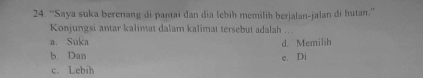 “Saya suka berenang di pantai dan dia lebih memilih berjalan-jalan di hutan.”
Konjungsi antar kalimat dalam kalimat tersebut adalah ….
a. Suka d. Memilih
b. Dan e. Di
c. Lebih