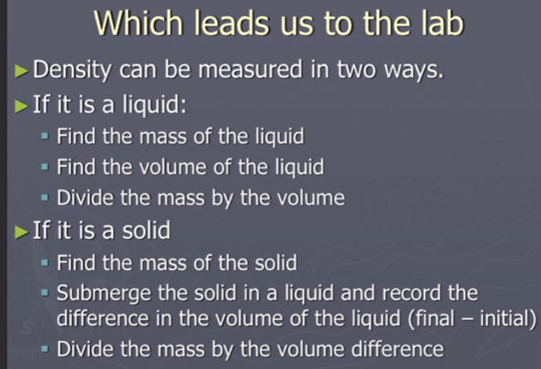 Which leads us to the lab
Density can be measured in two ways.
If it is a liquid:
Find the mass of the liquid
Find the volume of the liquid
Divide the mass by the volume
If it is a solid
Find the mass of the solid
Submerge the solid in a liquid and record the
difference in the volume of the liquid (final - initial)
Divide the mass by the volume difference