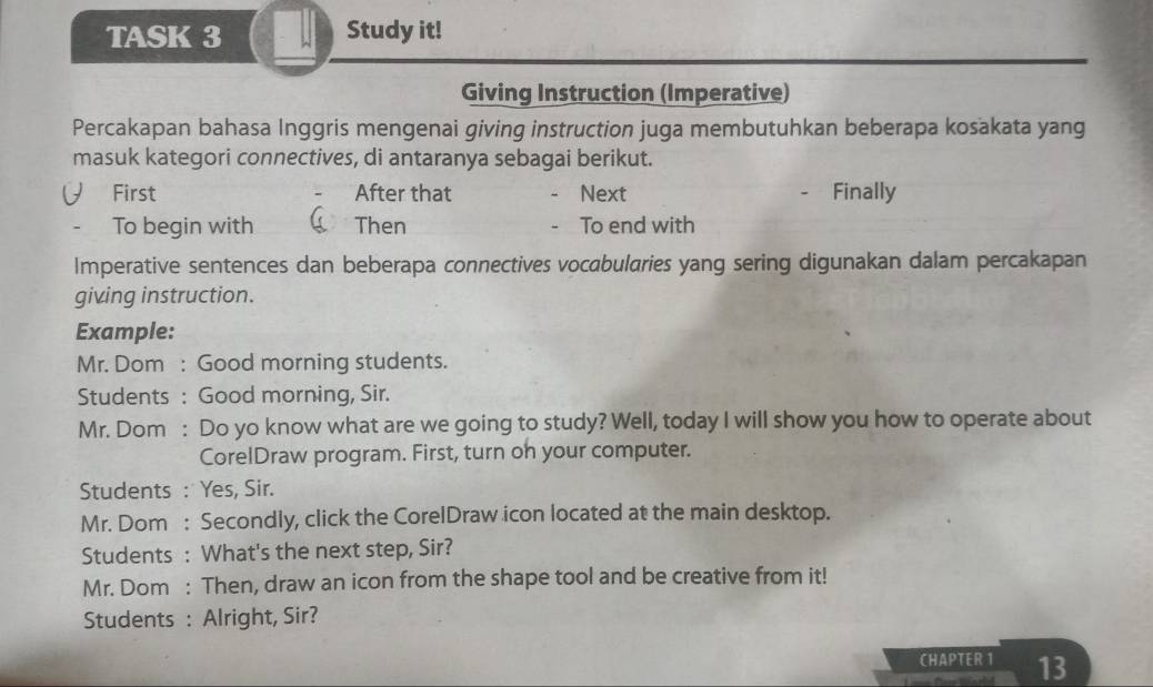 TASK 3 Study it! 
Giving Instruction (Imperative) 
Percakapan bahasa Inggris mengenai giving instruction juga membutuhkan beberapa kosakata yang 
masuk kategori connectives, di antaranya sebagai berikut. 
First After that Next Finally 
To begin with Then To end with 
Imperative sentences dan beberapa connectives vocabularies yang sering digunakan dalam percakapan 
giving instruction. 
Example: 
Mr. Dom : Good morning students. 
Students : Good morning, Sir. 
Mr. Dom : Do yo know what are we going to study? Well, today I will show you how to operate about 
CorelDraw program. First, turn oh your computer. 
Students : Yes, Sir. 
Mr. Dom : Secondly, click the CorelDraw icon located at the main desktop. 
Students : What's the next step, Sir? 
Mr. Dom : Then, draw an icon from the shape tool and be creative from it! 
Students : Alright, Sir? 
CHAPTER 1 13