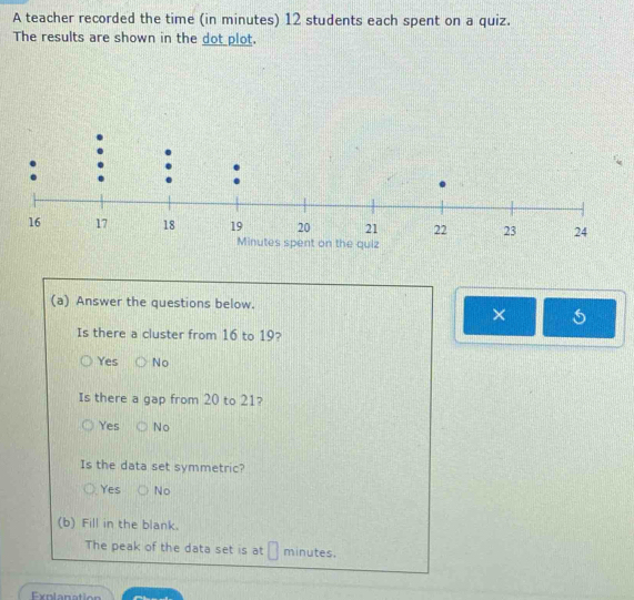 A teacher recorded the time (in minutes) 12 students each spent on a quiz.
The results are shown in the dot plot.
(a) Answer the questions below.
×
Is there a cluster from 16 to 19?
Yes No
Is there a gap from 20 to 21?
Yes No
Is the data set symmetric?
Yes No
(b) Fill in the blank.
The peak of the data set is at minutes.