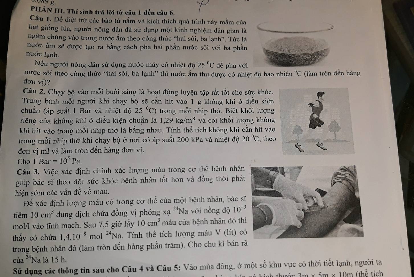 089 g.
PHÀN III. Thí sinh trả lời từ câu 1 đến câu 6.
Câu 1. Để diệt trừ các bào tử nấm và kích thích quá trình nảy mầm của
hạt giống lúa, người nông dân đã sử dụng một kinh nghiệm dân gian là
ngâm chúng vào trong nước ấm theo công thức “hai sôi, ba lạnh”. Tức là
nước ẩm sẽ được tạo ra bằng cách pha hai phần nước sôi với ba phần
nước lạnh.
Nếu người nông dân sử dụng nước máy có nhiệt độ 25°C để pha với
nước sôi theo công thức “hai sôi, ba lạnh” thì nước ấm thu được có nhiệt độ bao nhiêu^0C (làm tròn đến hàng
đơn vị)?
Câu 2. Chạy bộ vào mỗi buổi sáng là hoạt động luyện tập rất tốt cho sức khỏe.
Trung bình mỗi người khi chạy bộ sẽ cần hít vào 1 g không khí ở điều kiện
chuẩn (áp suất 1 Bar và nhiệt độ 25°C) trong mỗi nhịp thở. Biết khối lượng
riêng của không khí ở điều kiện chuẩn là 1,29kg/m^3 và coi khối lượng không
khí hít vào trong mỗi nhịp thở là bằng nhau. Tính thể tích không khí cần hít vào
trong mỗi nhịp thở khi chạy bộ ở nơi có áp suất 200 kPa và nhiệt độ 20°C , theo
đơn vị m1 và làm tròn đến hàng đơn vị.
Cho 1Bar=10^5Pa.
Câu 3. Việc xác định chính xác lượng máu trong cơ thể bệnh nhân
giúp bác sĩ theo dõi sức khỏe bệnh nhân tốt hơn và đồng thời phát
hiện sớm các vấn đề về máu.
Để xác định lượng máu có trong cơ thể của một bệnh nhân, bác s
tiêm 10cm^3 dung dịch chứa đồng vị phóng xạ ^24Na với nồng độ 10^(-3)
mol/l vào tĩnh mạch. Sau 7,5 giờ lấy 10cm^3 máu của bệnh nhân đó th
thấy có chứa 1,4.10^(-8) mol^(24)Na a. Tính thể tích lượng máu V (lít) c
trong bệnh nhân đó (làm tròn đến hàng phần trăm). Cho chu kì bán rã
cù a^(24)N a là 15 h.
Sử dụng các thông tin sau cho Câu 4 và Câu 5: Vào mùa đông, ở một số khu vực có thời tiết lạnh, người ta
3m* 5m* 10m (thể tích