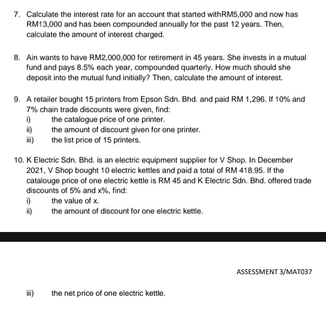 Calculate the interest rate for an account that started withRM5,000 and now has
RM13,000 and has been compounded annually for the past 12 years. Then, 
calculate the amount of interest charged. 
8. Ain wants to have RM2,000,000 for retirement in 45 years. She invests in a mutual 
fund and pays 8.5% each year, compounded quarterly. How much should she 
deposit into the mutual fund initially? Then, calculate the amount of interest. 
9. A retailer bought 15 printers from Epson Sdn. Bhd. and paid RM 1,296. If 10% and
7% chain trade discounts were given, find: 
i) the catalogue price of one printer. 
ii) the amount of discount given for one printer. 
iii) the list price of 15 printers. 
10. K Electric Sdn. Bhd. is an electric equipment supplier for V Shop. In December 
2021, V Shop bought 10 electric kettles and paid a total of RM 418.95. If the 
catalouge price of one electric kettle is RM 45 and K Electric Sdn. Bhd. offered trade 
discounts of 5% and x%, find: 
i) the value of x. 
ii) the amount of discount for one electric kettle. 
ASSESSMENT 3/MAT037 
iii) the net price of one electric kettle.