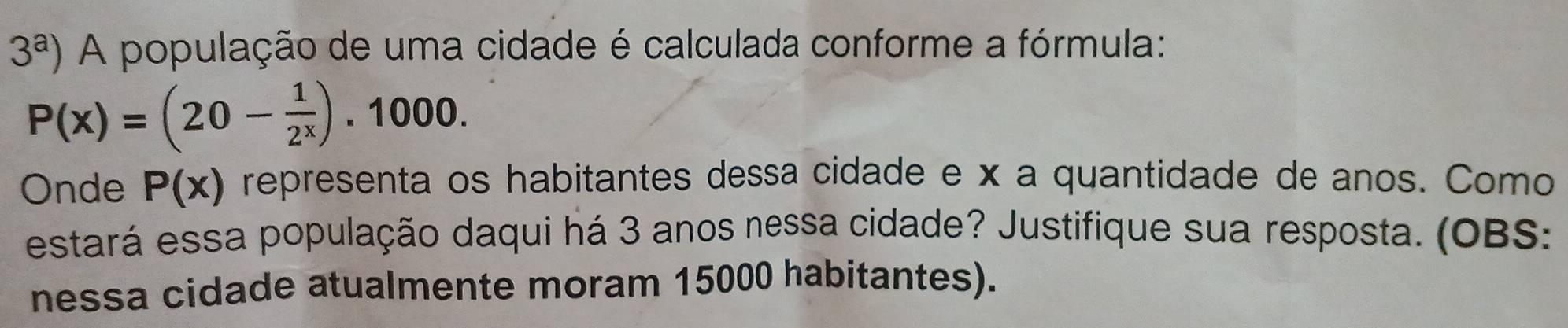 3^a) A população de uma cidade é calculada conforme a fórmula:
P(x)=(20- 1/2^x ) · 1 00 
Onde P(x) representa os habitantes dessa cidade e x a quantidade de anos. Como 
estará essa população daqui há 3 anos nessa cidade? Justifique sua resposta. (OBS: 
nessa cidade atualmente moram 15000 habitantes).