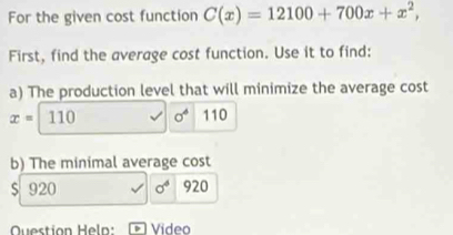 For the given cost function C(x)=12100+700x+x^2, 
First, find the average cost function. Use it to find: 
a) The production level that will minimize the average cost
x=110 sigma^4 110 
b) The minimal average cost
$ 920 sigma^4 920
Question Heln:[ Video