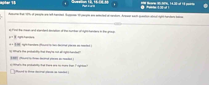 apter 15 Question 12, 15.CE.33 HW Score: 95.56%, 14.33 of 15 points 
( 
Part 4 of 6 ● Points: 0.33 of 1 
Assume that 10% of people are left-handed. Suppose 10 people are selected at random. Answer each question about right-handers below. 
a) Find the mean and standard deviation of the number of right-handers in the group.
mu =9 right-handers
sigma =0.95 right-handers (Round to two decimal places as needed.) 
b) What's the probability that they're not all right-handed?
0.651 (Round to three decimal places as needed.) 
c) What's the probability that there are no more than 7 righties? 
(Round to three decimal places as needed.)