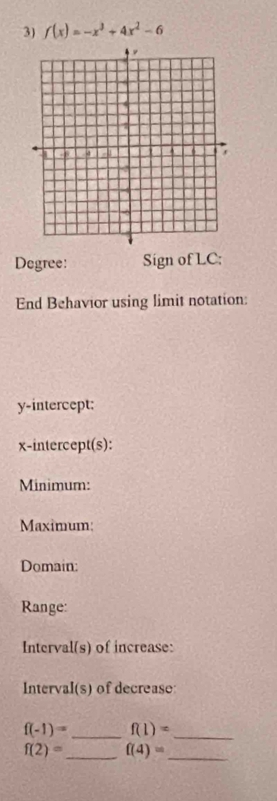 f(x)=-x^3+4x^2-6
Degree: Sign of LC; 
End Behavior using limit notation: 
y-intercept; 
x-intercept(s): 
Minimum: 
Maximum: 
Domain: 
Range: 
Interval(s) of increase: 
Interval(s) of decrease:
f(-1)= _ f(1)= _
f(2)= _ f(4)= _