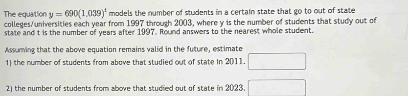 The equation y=690(1.039)^t models the number of students in a certain state that go to out of state 
colleges/universities each year from 1997 through 2003, where y is the number of students that study out of 
state and t is the number of years after 1997. Round answers to the nearest whole student. 
Assuming that the above equation remains valid in the future, estimate 
1) the number of students from above that studied out of state in 2011. □ 
2) the number of students from above that studied out of state in 2023. □