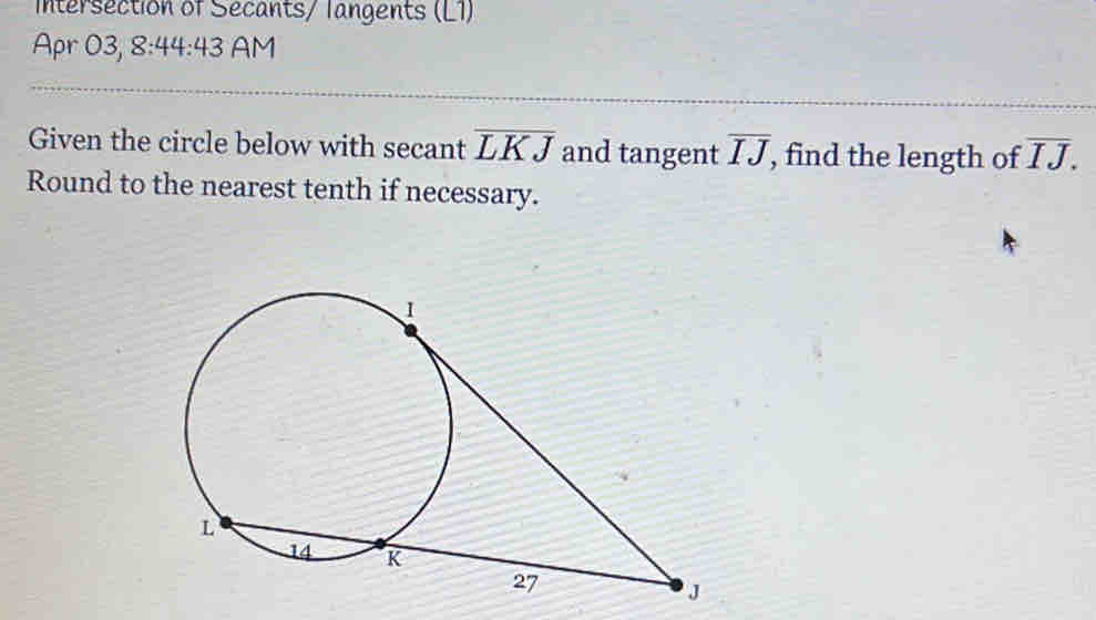 Intersection of Secants/ langents (L1) 
Apr 03, 8:44:43 AM 
Given the circle below with secant overline LKJ and tangent overline IJ , find the length of overline IJ. 
Round to the nearest tenth if necessary.