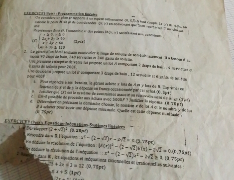 EXERCICE| (Sets) : Prozrammation linéaire
Oe considère un plan 1 rapporté à un repère orthonorme (0,E/)A À toui couple (x:y) ) dc roels. on
N2 assocre le point M de P de coordonnées (x;y) en comenant que 1cm, représente 5 sur chan
Représemerdans P. l'ensemble & des points M(x;y) satisfaisant aux condations
(5 beginarrayl x≥ 0,y≥ 0 2x+3y≥ 90 x+3y≥ 60 4x+3y≥ 120endarray. (2pts)
2. Le gevant d'un hôtel souhaire renouveler le l'inge de toileme de son établissement Il a besoin d'au
moins 90 drps de bain, 240 serviettes et 240 gants de toilette.
Une première entreprise de vente lui propose un lot 4 comportant 2 draps de bain ; 4 serviettes et
1 gants de tillene pour 200F.
Une deuxième propose un lot 8 comportant 3 draps de bain , 12 serviètte et 6 gants de toilète
pour 400F
a. Pour répondre à ses besoins, le gérant achète x lots de A et y lots de B. Exprimer en
fonction de x et de y la dépense en francs occasionnée par cet achat (0, 5p t)
b Justurier que (5) est le système de contrainies associé au rénouvélement de linge (1,r)
c  Est-l possible de procéder aux achats avec 5000F ? Justifier la réponse .(0,75pt)
d. Determiner en précisant la démarche choisie, le nombre x de lot A et le nombre y de lot
à à acheter pour avoir une dépense minimale. Quelle est cete dépense minimale '
(0. 75pt)
EXERCICF2 (9pts): Equations-Inéquations-Systèmes linéaires
A. L a Dér elopper (2+sqrt(2))^2.(0, 25pt)
Résoudre dans R l'équation x^2-(2-sqrt(2))x-2sqrt(2)=0.(9.75pt)
En déduire la résolution de l'équation :
d n déduire la résolution de l'inéquation : [E(x)]^2-(2-sqrt(2))E(x)-2sqrt(2)=0.(0.75pt) x^4-(2-sqrt(2))x^2-2sqrt(2)≥ 0.(0.75pt)
2 Re   e dans R , les équations et inéquations rationnelles et irrationnelles suivantes
-4.25+2x+3=12.(0.75pt)
≤ x+5.(1pt)
12x+11