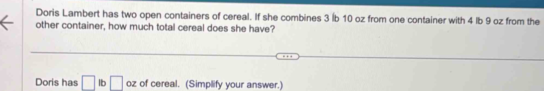 Doris Lambert has two open containers of cereal. If she combines 3 Íb 10 oz from one container with 4 lb 9 oz from the 
other container, how much total cereal does she have? 
Doris has □ lb□ oz of cereal. (Simplify your answer.)