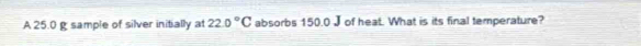 A 25.0 g sample of silver initially at 22.0°C absorbs 150.0 J of heat. What is its final temperature?