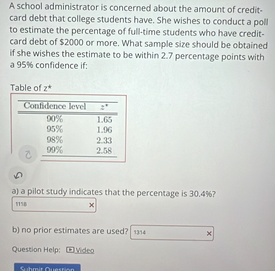 A school administrator is concerned about the amount of credit-
card debt that college students have. She wishes to conduct a poll
to estimate the percentage of full-time students who have credit-
card debt of $2000 or more. What sample size should be obtained
if she wishes the estimate to be within 2.7 percentage points with
a 95% confidence if:
Table of z^*
a) a pilot study indicates that the percentage is 30.4%?
1118
×
b) no prior estimates are used? 1314 ×
Question Help: ▶ Video
Submit Question