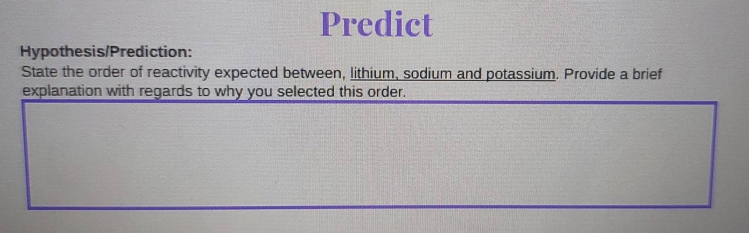 Predict 
Hypothesis/Prediction: 
State the order of reactivity expected between, lithium, sodium and potassium. Provide a brief 
explanation with regards to why you selected this order.