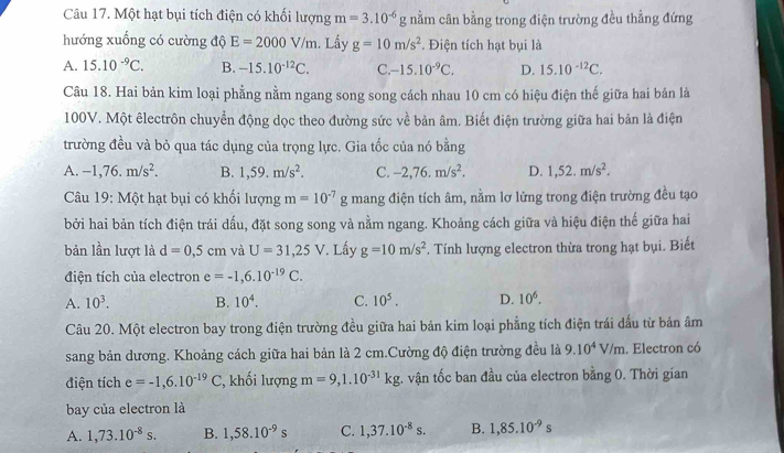 Một hạt bụi tích điện có khối lượng m=3.10^(-6) g nằm cân bằng trong điện trường đều thẳng đứng
hướng xuống có cường độ E=2000V/m 1. Lầy g=10m/s^2. Điện tích hạt bụi là
A. 15.10^(-9)C. B. -15.10^(-12)C. C. -15.10^(-9)C. D. 15.10^(-12)C.
Câu 18. Hai bản kim loại phẳng nằm ngang song song cách nhau 10 cm có hiệu điện thế giữa hai bản là
100V. Một êlectrôn chuyển động dọc theo đường sức về bản âm. Biết điện trường giữa hai bản là điện
trường đều và bỏ qua tác dụng của trọng lực. Gia tốc của nó bằng
A. -1,76.m/s^2. B. 1,59.m/s^2. C. -2,76.m/s^2. D. 1,52.m/s^2.
Câu 19: Một hạt bụi có khối lượng m=10^(-7)g mang điện tích âm, nằm lơ lửng trong điện trường đều tạo
bởi hai bản tích điện trái dấu, đặt song song và nằm ngang. Khoảng cách giữa và hiệu điện thế giữa hai
bản lần lượt là d=0,5cm và U=31,25V *. Lấy g=10m/s^2. Tính lượng electron thừa trong hạt bụi. Biết
điện tích của electron e=-1,6.10^(-19)C.
A. 10^3. B. 10^4. C. 10^5. D. 10^6.
Câu 20. Một electron bay trong điện trường đều giữa hai bản kim loại phẳng tích điện trái đấu từ bản âm
sang bản dương. Khoảng cách giữa hai bản là 2 cm.Cường độ điện trường đều là 9.10^4V/m. Electron có
điện tích e=-1,6.10^(-19)C , khối lượng m=9,1.10^(-31)kg t. vận tốc ban đầu của electron bằng 0. Thời gian
bay của electron là
A. 1,73.10^(-8)s. B. 1,58.10^(-9)s C. 1,37.10^(-8)s. B. 1,85.10^(-9)s