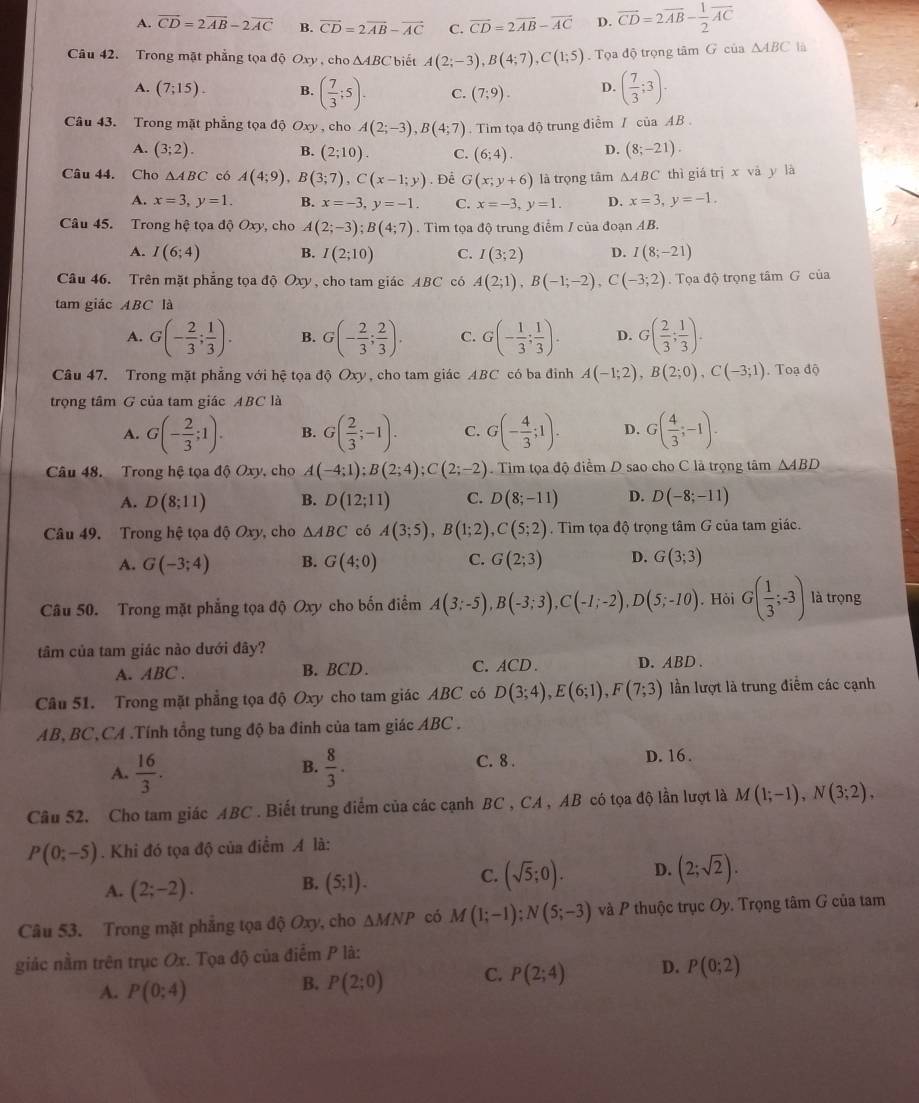 A. vector CD=2vector AB-2vector AC B. vector CD=2vector AB-vector AC C. vector CD=2vector AB-vector AC D. vector CD=2vector AB- 1/2 vector AC
Câu 42. Trong mặt phẳng tọa độ Oxy , cho △ ABC biết A(2;-3),B(4;7),C(1;5) Tọa độ trọng tâm G của △ ABC là
A. (7;15). B. ( 7/3 ;5). C. (7;9). D. ( 7/3 ;3).
Câu 43. Trong mặt phẳng tọa độ Oxy , cho A(2;-3),B(4;7). Tim tọa độ trung điểm / của AB .
A. (3;2). B. (2;10). C. (6;4). D. (8;-21).
Câu 44. Cho △ ABC có A(4;9),B(3;7),C(x-1;y). Để G(x;y+6) là trọng tâm △ ABC thì giá trị x vā y là
A. x=3,y=1. B. x=-3,y=-1. C. x=-3,y=1. D. x=3,y=-1.
Câu 45. Trong hệ tọa độ Oxy, cho A(2;-3);B(4;7). Tìm tọa độ trung điểm / của đoạn AB.
A. I(6;4) B. I(2;10) C. I(3;2) D. I(8;-21)
Câu 46. Trên mặt phẳng tọa độ Oxy, cho tam giác ABC có A(2;1),B(-1;-2),C(-3;2) Tọa độ trọng tâm G của
tam giác ABC là
A. G(- 2/3 ; 1/3 ). B. G(- 2/3 ; 2/3 ). C. G(- 1/3 ; 1/3 ). D. G( 2/3 ; 1/3 ).
Câu 47. Trong mặt phẳng với hệ tọa độ Oxy, cho tam giác ABC có ba đinh A(-1;2),B(2;0),C(-3;1). Toạ độ
trọng tâm G của tam giác ABC là
A. G(- 2/3 ;1). B. G( 2/3 ;-1). C. G(- 4/3 ;1). D. G( 4/3 ;-1).
Câu 48. Trong hệ tọa độ Oxy, cho A(-4;1);B(2;4);C(2;-2). Tìm tọa độ điểm D sao cho C là trọng tâm △ ABD
A. D(8;11) B. D(12;11) C. D(8;-11) D. D(-8;-11)
Câu 49. Trong hệ tọa độ Oxy, cho △ ABC có A(3;5),B(1;2),C(5;2). Tìm tọa độ trọng tâm G của tam giác.
A. G(-3;4) B. G(4;0) C. G(2;3) D. G(3;3)
Câu 50. Trong mặt phẳng tọa độ Oxy cho bốn điểm A(3;-5),B(-3;3),C(-1;-2),D(5;-10). Hỏi G( 1/3 ;-3) là trọng
tâm của tam giác nào dưới đây?
A. ABC . B.BCD. C. ACD. D. ABD .
Câu 51. Trong mặt phẳng tọa độ Oxy cho tam giác ABC có D(3;4),E(6;1),F(7;3) ần lượt là trung điễm các cạnh
AB, BC,CA .Tính tổng tung độ ba đinh của tam giác ABC .
A.  16/3 .  8/3 . C. 8 .
D. 16 .
B.
Câu 52. Cho tam giác ABC . Biết trung điểm của các cạnh BC , CA , AB có tọa độ lần lượt là M(1;-1),N(3;2),
P(0;-5). Khi đó tọa độ của điểm A là:
B.
A. (2;-2). (5;1).
C. (sqrt(5);0). D. (2;sqrt(2)).
Câu 53. Trong mặt phẳng tọa độ Oxy, cho △ MNP có M(1;-1);N(5;-3) và P thuộc trục Oy. Trọng tâm G của tam
giác nằm trên trục Ox. Tọa độ của điểm P là:
A. P(0;4)
B. P(2;0) C. P(2;4) D. P(0;2)