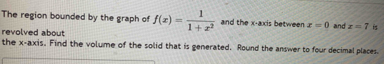 The region bounded by the graph of f(x)= 1/1+x^2  and the x-axis between x=0 and x=7 is 
revolved about 
the x-axis. Find the volume of the solid that is generated. Round the answer to four decimal places.