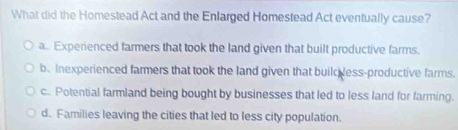 What did the Homestead Act and the Enlarged Homestead Act eventually cause?
a. Experienced farmers that took the land given that built productive farms.
be Inexperienced farmers that took the land given that build less-productive farms.
c. Potential farmland being bought by businesses that led to less land for farming.
d. Families leaving the cities that led to less city population.