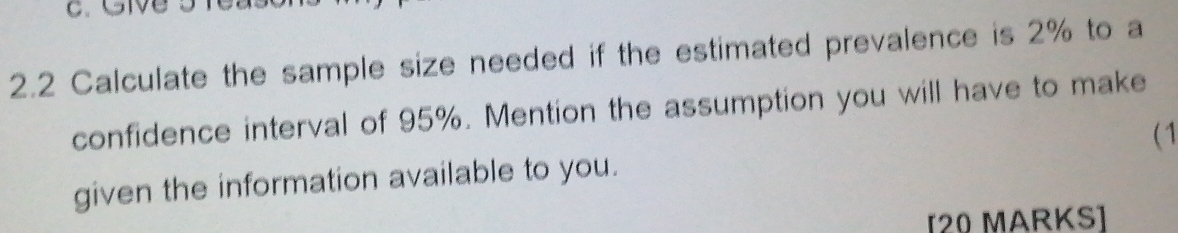GMB 
2.2 Calculate the sample size needed if the estimated prevalence is 2% to a 
confidence interval of 95%. Mention the assumption you will have to make 
given the information available to you. ( 1 
[20 MARKS]