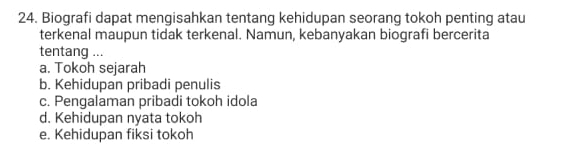 Biografi dapat mengisahkan tentang kehidupan seorang tokoh penting atau
terkenal maupun tidak terkenal. Namun, kebanyakan biografi bercerita
tentang ...
a. Tokoh sejarah
b. Kehidupan pribadi penulis
c. Pengalaman pribadi tokoh idola
d. Kehidupan nyata tokoh
e. Kehidupan fiksi tokoh