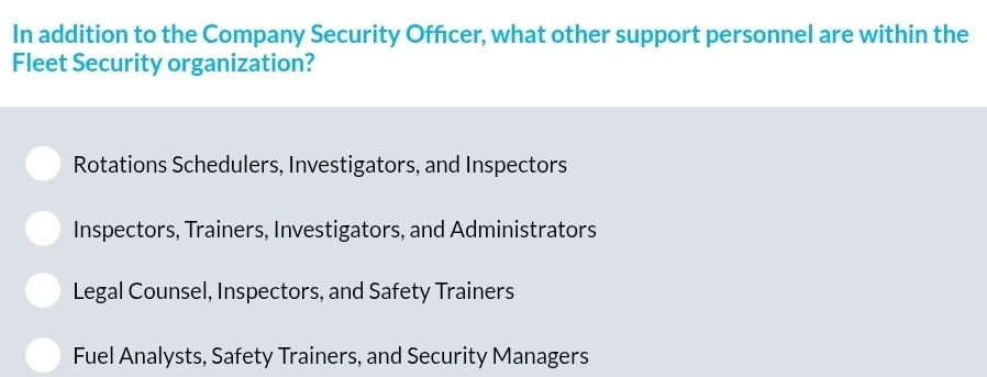 In addition to the Company Security Offcer, what other support personnel are within the
Fleet Security organization?
Rotations Schedulers, Investigators, and Inspectors
Inspectors, Trainers, Investigators, and Administrators
Legal Counsel, Inspectors, and Safety Trainers
Fuel Analysts, Safety Trainers, and Security Managers